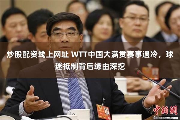 炒股配资线上网址 WTT中国大满贯赛事遇冷，球迷抵制背后缘由深挖