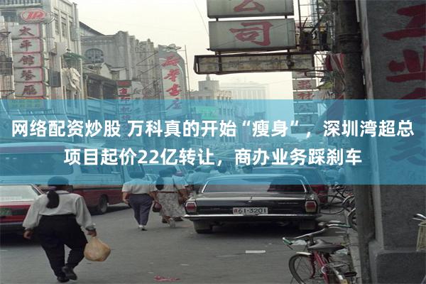 网络配资炒股 万科真的开始“瘦身”，深圳湾超总项目起价22亿转让，商办业务踩刹车