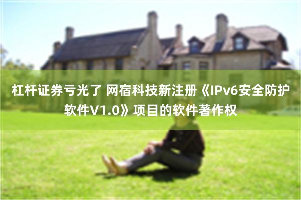 杠杆证券亏光了 网宿科技新注册《IPv6安全防护软件V1.0》项目的软件著作权