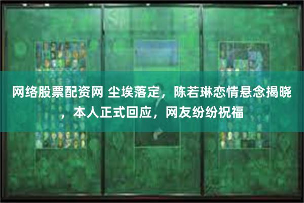 网络股票配资网 尘埃落定，陈若琳恋情悬念揭晓，本人正式回应，网友纷纷祝福