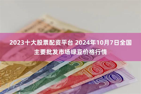 2023十大股票配资平台 2024年10月7日全国主要批发市场绿豆价格行情