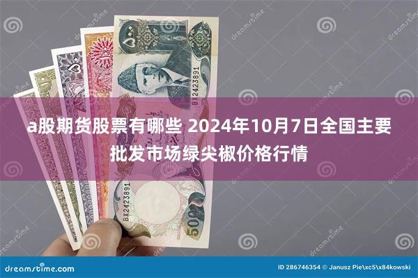 a股期货股票有哪些 2024年10月7日全国主要批发市场绿尖椒价格行情