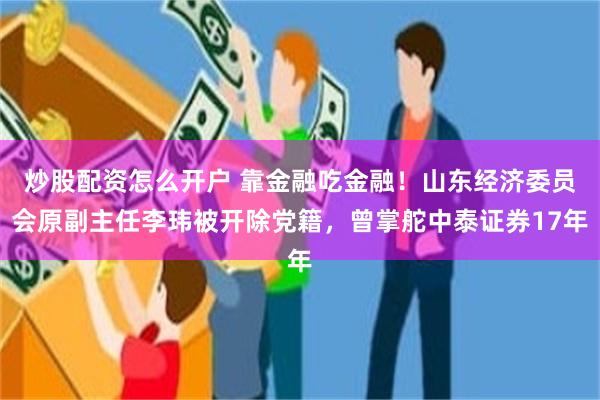 炒股配资怎么开户 靠金融吃金融！山东经济委员会原副主任李玮被开除党籍，曾掌舵中泰证券17年