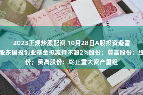 2023正规炒股配资 10月28日A股投资避雷针︱华曙高科：股东国投创业基金拟减持不超2%股份；莫高股份：终止重大资产重组