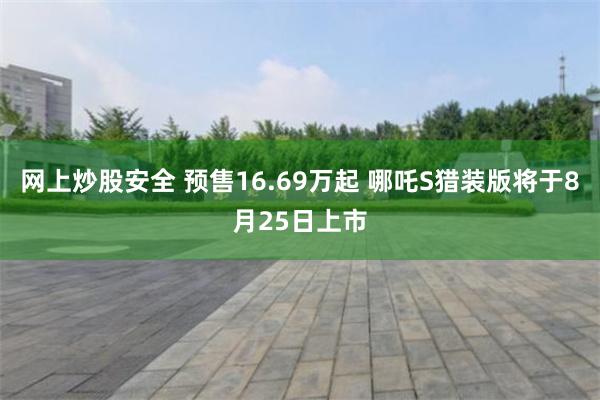 网上炒股安全 预售16.69万起 哪吒S猎装版将于8月25日上市