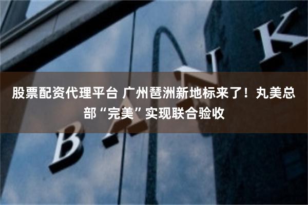 股票配资代理平台 广州琶洲新地标来了！丸美总部“完美”实现联合验收