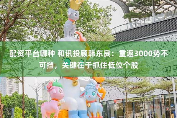 配资平台哪种 和讯投顾韩东良：重返3000势不可挡，关键在于抓住低位个股