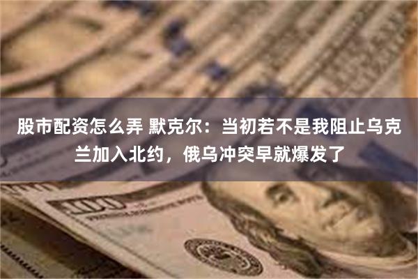 股市配资怎么弄 默克尔：当初若不是我阻止乌克兰加入北约，俄乌冲突早就爆发了