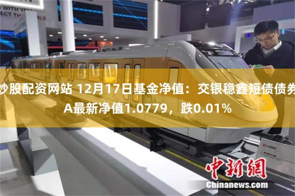 炒股配资网站 12月17日基金净值：交银稳鑫短债债券A最新净值1.0779，跌0.01%