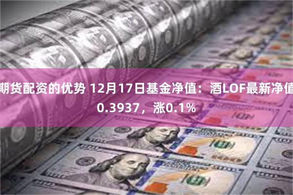 期货配资的优势 12月17日基金净值：酒LOF最新净值0.3937，涨0.1%