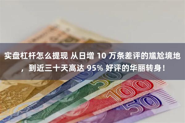 实盘杠杆怎么提现 从日增 10 万条差评的尴尬境地，到近三十天高达 95% 好评的华丽转身！