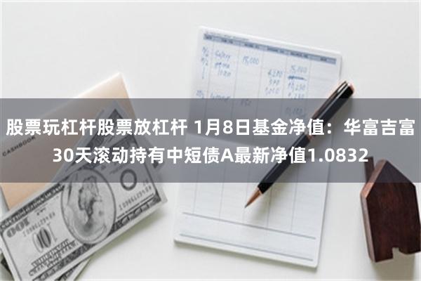 股票玩杠杆股票放杠杆 1月8日基金净值：华富吉富30天滚动持有中短债A最新净值1.0832