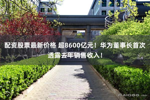 配资股票最新价格 超8600亿元！华为董事长首次透露去年销售收入！