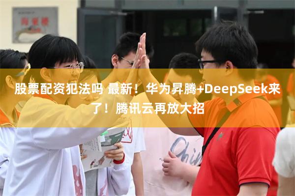 股票配资犯法吗 最新！华为昇腾+DeepSeek来了！腾讯云再放大招