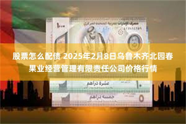 股票怎么配债 2025年2月8日乌鲁木齐北园春果业经营管理有限责任公司价格行情