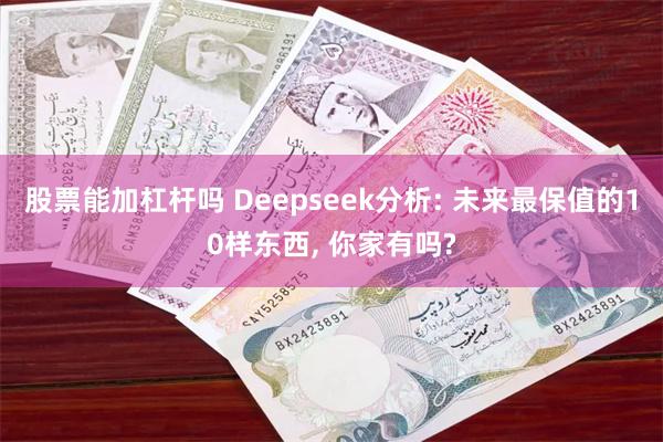 股票能加杠杆吗 Deepseek分析: 未来最保值的10样东西, 你家有吗?